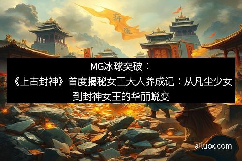 MG冰球突破：《上古封神》首度揭秘女王大人养成记：从凡尘少女到封神女王的华丽蜕变